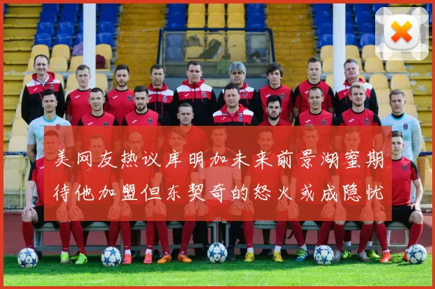 美网友热议库明加未来前景湖蜜期待他加盟但东契奇的怒火或成隐忧