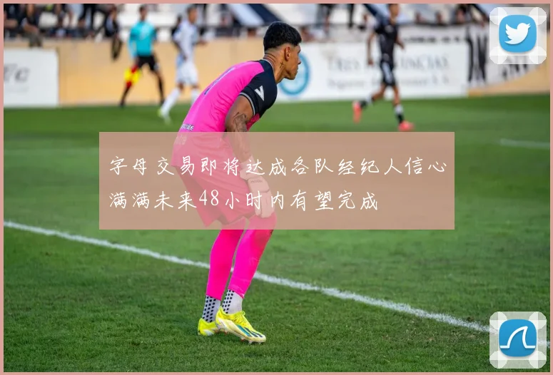 字母交易即将达成各队经纪人信心满满未来48小时内有望完成