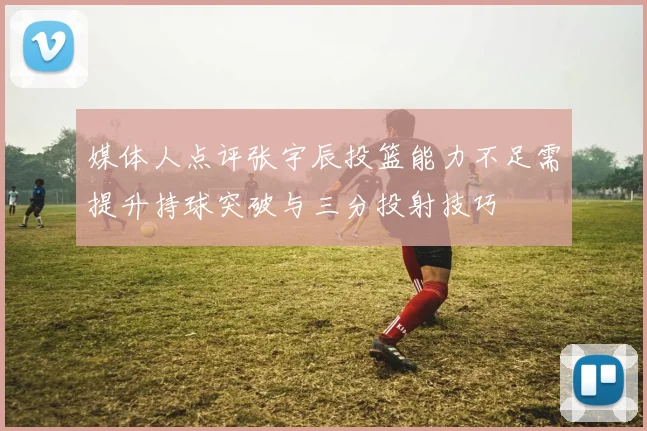 媒体人点评张宇辰投篮能力不足需提升持球突破与三分投射技巧