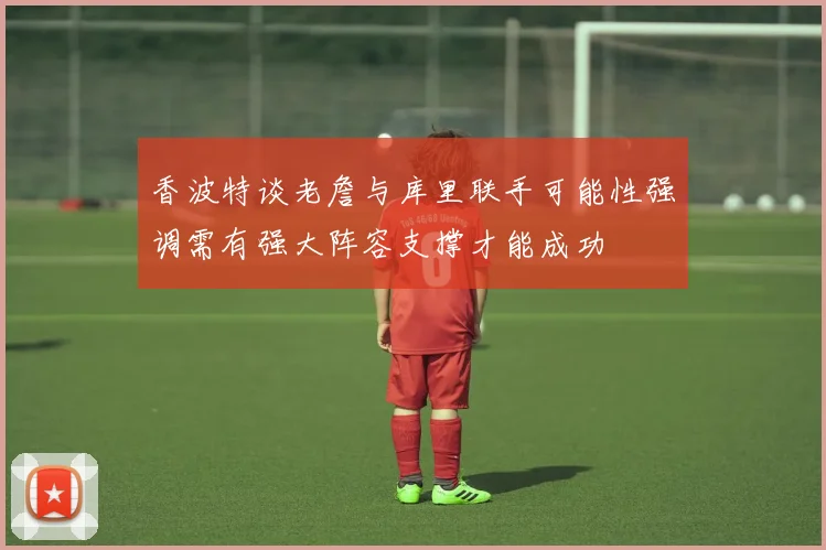 香波特谈老詹与库里联手可能性强调需有强大阵容支撑才能成功