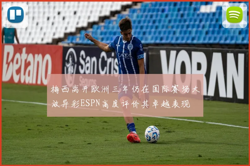 梅西离开欧洲三年仍在国际赛场大放异彩ESPN高度评价其卓越表现