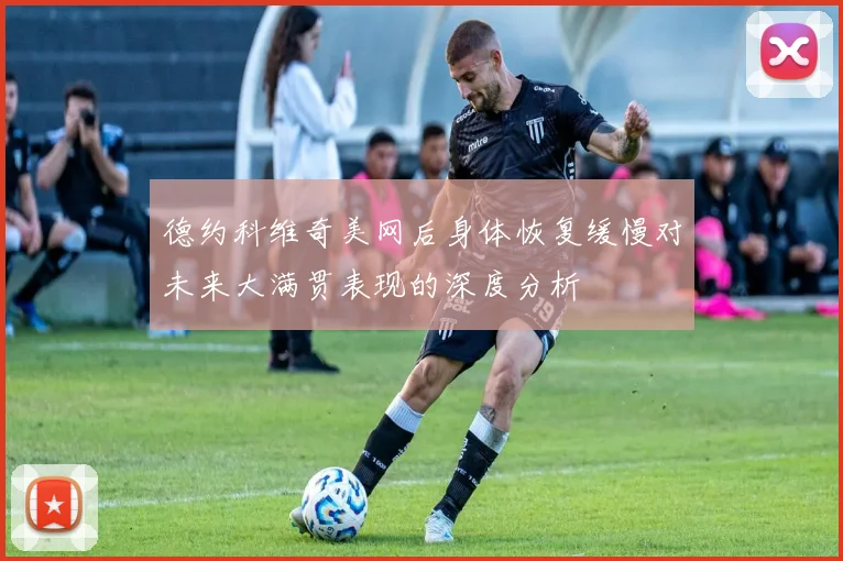 德约科维奇美网后身体恢复缓慢对未来大满贯表现的深度分析