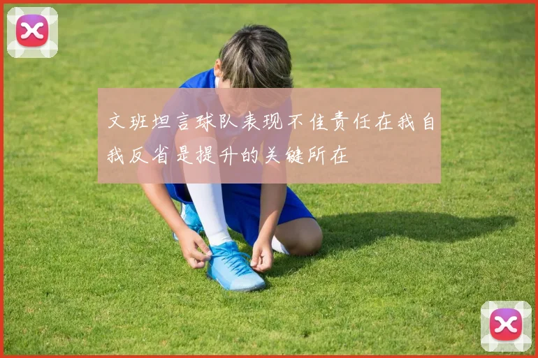 文班坦言球队表现不佳责任在我自我反省是提升的关键所在