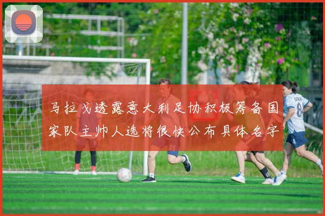 马拉戈透露意大利足协积极筹备国家队主帅人选将很快公布具体名字