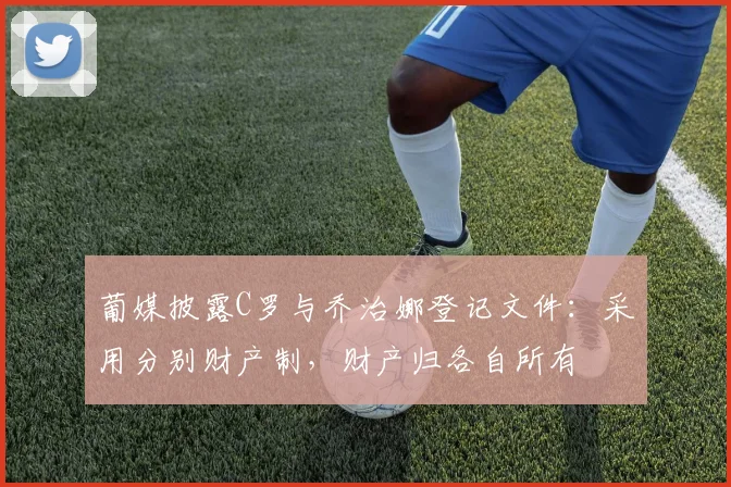 葡媒披露C罗与乔治娜登记文件：采用分别财产制，财产归各自所有
