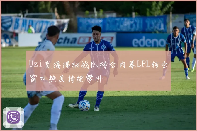 Uzi直播揭秘战队转会内幕LPL转会窗口热度持续攀升