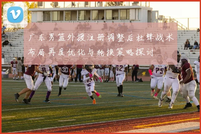 广东男篮外援注册调整后杜锋战术布局再度优化与轮换策略探讨