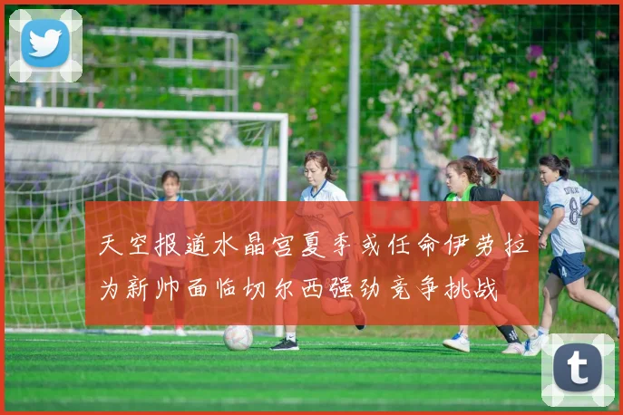 天空报道水晶宫夏季或任命伊劳拉为新帅面临切尔西强劲竞争挑战