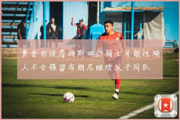 费舍尔谈詹姆斯回归骑士可能性湖人不会强留布朗尼继续父子同队