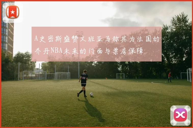 A史密斯盛赞文班亚马称其为法国的乔丹NBA未来的门面与票房保障