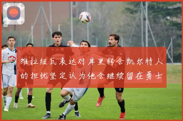 维拉纽瓦表达对库里转会凯尔特人的担忧坚定认为他会继续留在勇士队