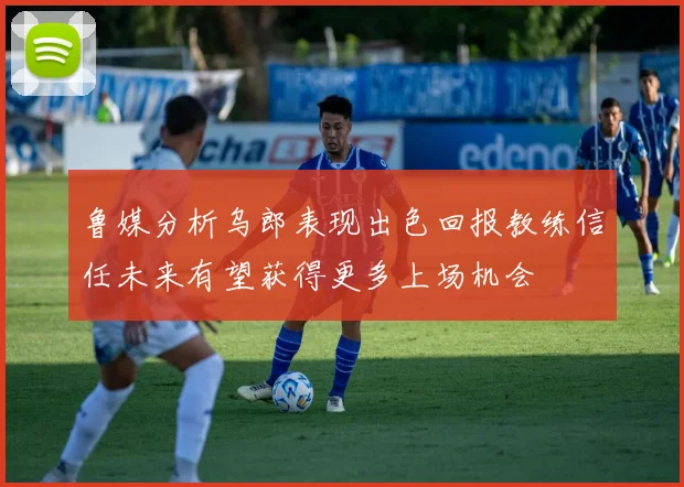 鲁媒分析乌郎表现出色回报教练信任未来有望获得更多上场机会