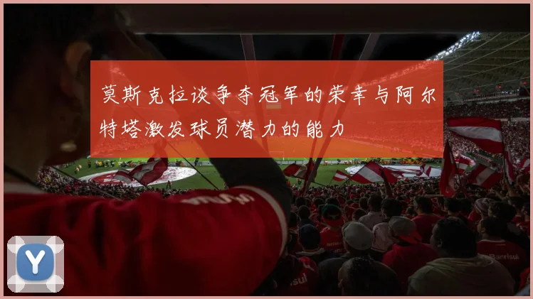 莫斯克拉谈争夺冠军的荣幸与阿尔特塔激发球员潜力的能力