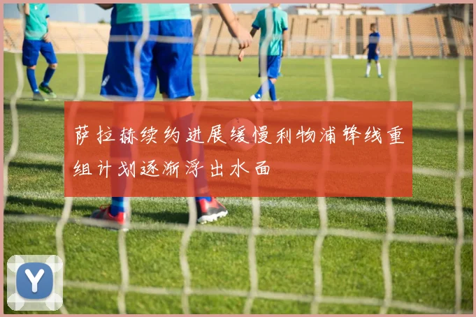 萨拉赫续约进展缓慢利物浦锋线重组计划逐渐浮出水面