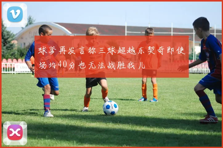 球爹再发言称三球超越东契奇即使场均40分也无法战胜我儿