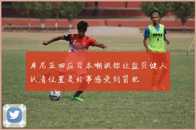 库尼亚回应日本嘲讽称让盐贝健人认清位置是好事感受到冒犯