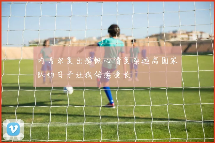 内马尔复出感慨心情复杂远离国家队的日子让我倍感漫长