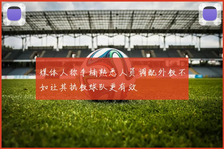 媒体人称李楠熟悉人员调配外教不如让其执教球队更有效