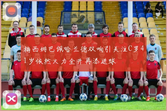 梅西姆巴佩哈兰德双响引关注C罗41岁依然火力全开再添进球