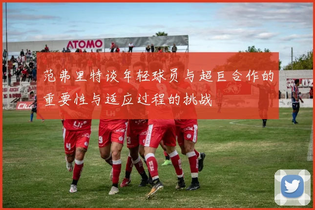 范弗里特谈年轻球员与超巨合作的重要性与适应过程的挑战