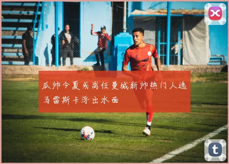 瓜帅今夏或离任曼城新帅热门人选马雷斯卡浮出水面