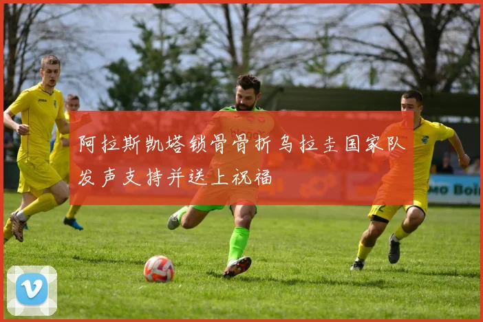 阿拉斯凯塔锁骨骨折乌拉圭国家队发声支持并送上祝福