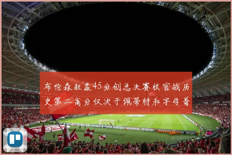 布伦森狂轰45分创总决赛收官战历史第二高分仅次于佩蒂特和字母哥