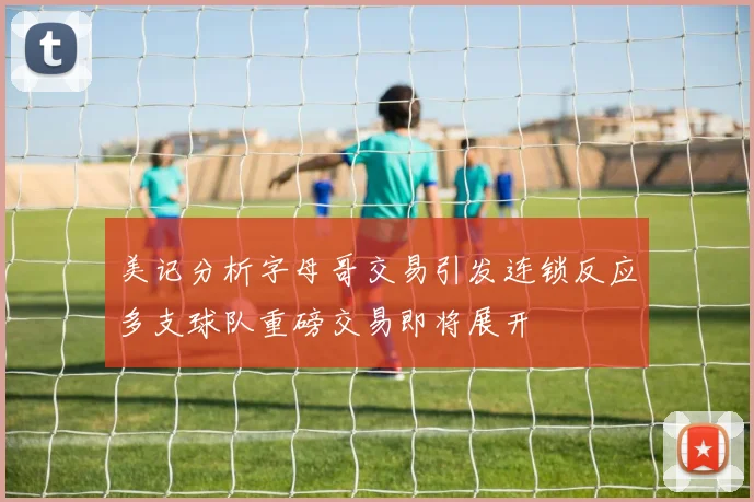 美记分析字母哥交易引发连锁反应多支球队重磅交易即将展开