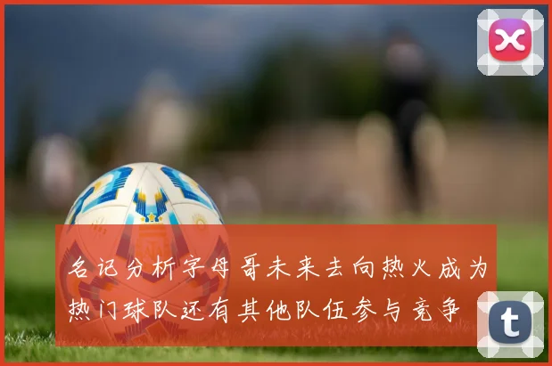 名记分析字母哥未来去向热火成为热门球队还有其他队伍参与竞争